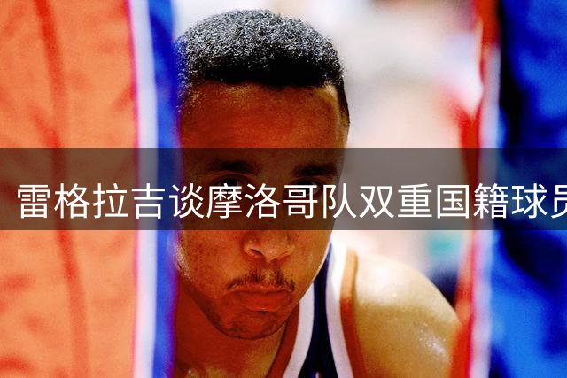 雷格拉吉谈摩洛哥队双重国籍球员招募策略